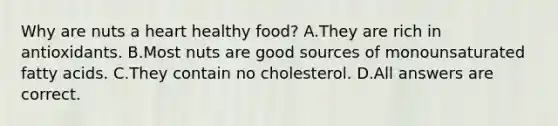 Why are nuts a heart healthy food? A.They are rich in antioxidants. B.Most nuts are good sources of monounsaturated fatty acids. C.They contain no cholesterol. D.All answers are correct.