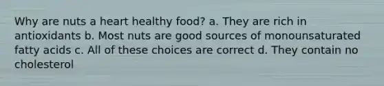 Why are nuts a heart healthy food? a. They are rich in antioxidants b. Most nuts are good sources of monounsaturated fatty acids c. All of these choices are correct d. They contain no cholesterol