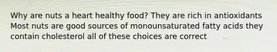 Why are nuts a heart healthy food? They are rich in antioxidants Most nuts are good sources of monounsaturated fatty acids they contain cholesterol all of these choices are correct