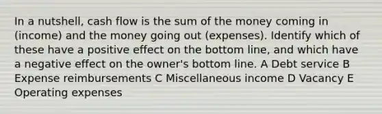 In a nutshell, cash flow is the sum of the money coming in (income) and the money going out (expenses). Identify which of these have a positive effect on the bottom line, and which have a negative effect on the owner's bottom line. A Debt service B Expense reimbursements C Miscellaneous income D Vacancy E Operating expenses