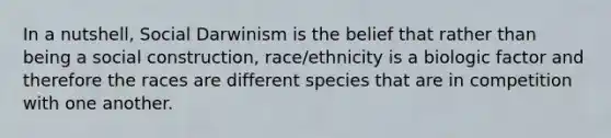 In a nutshell, Social Darwinism is the belief that rather than being a social construction, race/ethnicity is a biologic factor and therefore the races are different species that are in competition with one another.