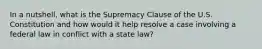 In a nutshell, what is the Supremacy Clause of the U.S. Constitution and how would it help resolve a case involving a federal law in conflict with a state law?