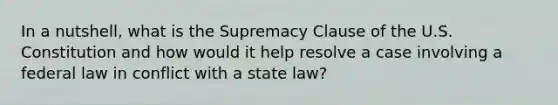 In a nutshell, what is the Supremacy Clause of the U.S. Constitution and how would it help resolve a case involving a federal law in conflict with a state law?