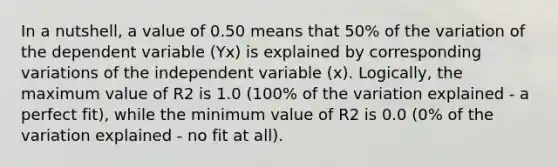 In a nutshell, a value of 0.50 means that 50% of the variation of the dependent variable (Yx) is explained by corresponding variations of the independent variable (x). Logically, the maximum value of R2 is 1.0 (100% of the variation explained - a perfect fit), while the minimum value of R2 is 0.0 (0% of the variation explained - no fit at all).