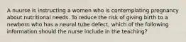 A nuurse is instructing a women who is contemplating pregnancy about nutritional needs. To reduce the risk of giving birth to a newborn who has a neural tube defect, which of the following information should the nurse include in the teaching?