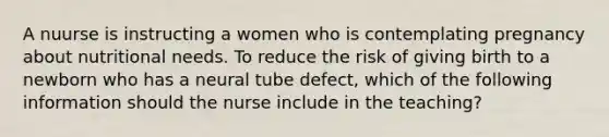 A nuurse is instructing a women who is contemplating pregnancy about nutritional needs. To reduce the risk of giving birth to a newborn who has a neural tube defect, which of the following information should the nurse include in the teaching?