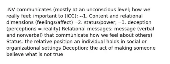 -NV communicates (mostly at an unconscious level; how we really feel; important to (ICC): --1. Content and relational dimensions (feelings/affect) --2. status/power, --3. deception (perceptions = reality) Relational messages: message (verbal and nonverbal) that communicate how we feel about others) Status: the relative position an individual holds in social or organizational settings Deception: the act of making someone believe what is not true