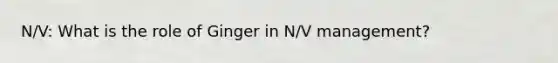 N/V: What is the role of Ginger in N/V management?