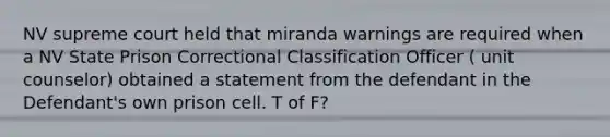 NV supreme court held that miranda warnings are required when a NV State Prison Correctional Classification Officer ( unit counselor) obtained a statement from the defendant in the Defendant's own prison cell. T of F?