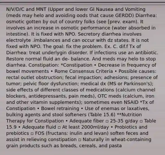 N/V/D/C and MNT (Upper and lower GI Nausea and Vomiting (meds may helo and avoiding oods that cause GERDD) Diarrhea: osmotic gotten by out of country folks (see [prev. exam). It involves an increase in osmotic performance (water absorbed in intestine). It is fixed with NPO. Secretory diarrhea involves electrolyte .imbalances and can occur with dz states. It is not fixed with NPO. The goal: fix the problem. Ex. C. dif.f Tx of Diarrhea: treat underlygin disorder. If infections use an antibiotic. Restore normal fluid an de- balance. And meds may helo to stop diarrhea. Constipation: *Constipation • Decrease in frequency of bowel movements • Rome Consensus Criteria • Possible causes: rectal outlet obstruction; fecal impaction; adhesions; presence of tumor; pelvic floor dysfunction; medical dx (MS or Parkinson's); side effects of different classes of medications (calcium channel blockers, antidepressants, pain meds), OTC meds (calcium, iron and other vitamin supplements); sometimes even NSAID *Tx of Constipation • Bowel retraining • Use of enemas or laxatives, bulking agents and stool softeners (Table 15.6) **Nutrition Therapy for Constipation • Adequate fiber ▫ 25-35 g/day ▫ Table 15.9 • Adequate fluid ▫ At least 2000ml/day • Probiotics and prebiotics ▫ FOS (fructans: inulin and levan) soften feces and assist in relieving constipation ▫ Naturally in wheat-containing grain products such as breads, cereals, and pasta