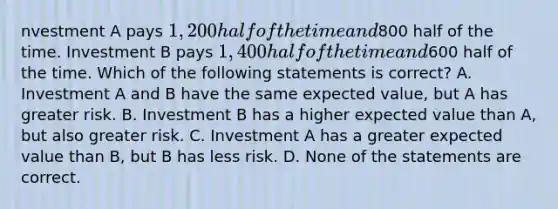 nvestment A pays 1,200 half of the time and800 half of the time. Investment B pays 1,400 half of the time and600 half of the time. Which of the following statements is correct? A. Investment A and B have the same expected value, but A has greater risk. B. Investment B has a higher expected value than A, but also greater risk. C. Investment A has a greater expected value than B, but B has less risk. D. None of the statements are correct.