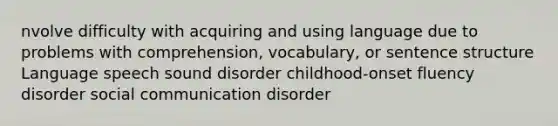 nvolve difficulty with acquiring and using language due to problems with comprehension, vocabulary, or sentence structure Language speech sound disorder childhood-onset fluency disorder social communication disorder