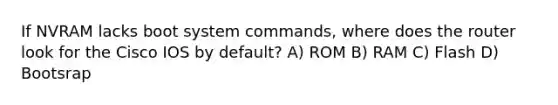 If NVRAM lacks boot system commands, where does the router look for the Cisco IOS by default? A) ROM B) RAM C) Flash D) Bootsrap