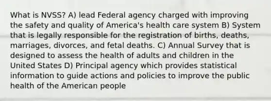 What is NVSS? A) lead Federal agency charged with improving the safety and quality of America's health care system B) System that is legally responsible for the registration of births, deaths, marriages, divorces, and fetal deaths. C) Annual Survey that is designed to assess the health of adults and children in the United States D) Principal agency which provides statistical information to guide actions and policies to improve the public health of the American people