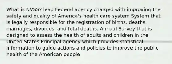 What is NVSS? lead Federal agency charged with improving the safety and quality of America's health care system System that is legally responsible for the registration of births, deaths, marriages, divorces, and fetal deaths. Annual Survey that is designed to assess the health of adults and children in the United States Principal agency which provides statistical information to guide actions and policies to improve the public health of the American people