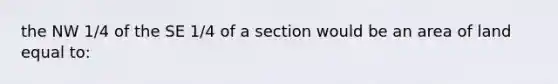 the NW 1/4 of the SE 1/4 of a section would be an area of land equal to: