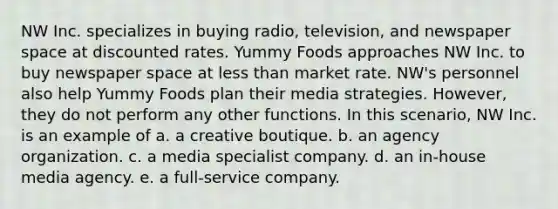 NW Inc. specializes in buying radio, television, and newspaper space at discounted rates. Yummy Foods approaches NW Inc. to buy newspaper space at less than market rate. NW's personnel also help Yummy Foods plan their media strategies. However, they do not perform any other functions. In this scenario, NW Inc. is an example of a. a creative boutique. b. an agency organization. c. a media specialist company. d. an in-house media agency. e. a full-service company.