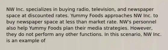 NW Inc. specializes in buying radio, television, and newspaper space at discounted rates. Yummy Foods approaches NW Inc. to buy newspaper space at less than market rate. NW's personnel also help Yummy Foods plan their media strategies. However, they do not perform any other functions. In this scenario, NW Inc. is an example of