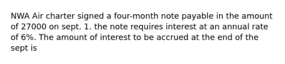 NWA Air charter signed a four-month note payable in the amount of 27000 on sept. 1. the note requires interest at an annual rate of 6%. The amount of interest to be accrued at the end of the sept is