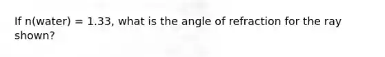 If n(water) = 1.33, what is the angle of refraction for the ray shown?