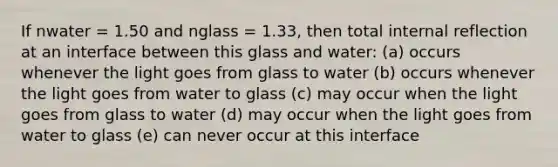 If nwater = 1.50 and nglass = 1.33, then total internal reflection at an interface between this glass and water: (a) occurs whenever the light goes from glass to water (b) occurs whenever the light goes from water to glass (c) may occur when the light goes from glass to water (d) may occur when the light goes from water to glass (e) can never occur at this interface