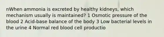 nWhen ammonia is excreted by healthy kidneys, which mechanism usually is maintained? 1 Osmotic pressure of the blood 2 Acid-base balance of the body 3 Low bacterial levels in the urine 4 Normal red blood cell productio