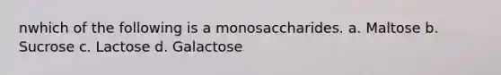 nwhich of the following is a monosaccharides. a. Maltose b. Sucrose c. Lactose d. Galactose