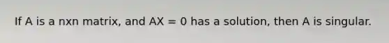 If A is a nxn matrix, and AX = 0 has a solution, then A is singular.