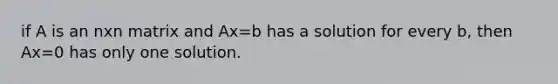 if A is an nxn matrix and Ax=b has a solution for every b, then Ax=0 has only one solution.