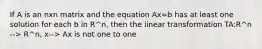 If A is an nxn matrix and the equation Ax=b has at least one solution for each b in R^n, then the linear transformation TA:R^n --> R^n, x--> Ax is not one to one