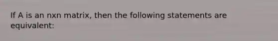 If A is an nxn matrix, then the following statements are equivalent: