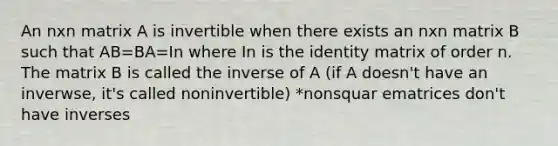 An nxn matrix A is invertible when there exists an nxn matrix B such that AB=BA=In where In is the identity matrix of order n. The matrix B is called the inverse of A (if A doesn't have an inverwse, it's called noninvertible) *nonsquar ematrices don't have inverses