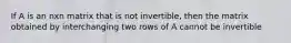 If A is an nxn matrix that is not invertible, then the matrix obtained by interchanging two rows of A cannot be invertible