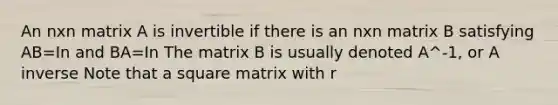 An nxn matrix A is invertible if there is an nxn matrix B satisfying AB=In and BA=In The matrix B is usually denoted A^-1, or A inverse Note that a square matrix with r<m is NOT invertible. A square matrix w/ r=m IS invertible. note that A^-1= B and B^-1= A