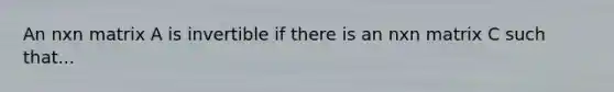 An nxn matrix A is invertible if there is an nxn matrix C such that...