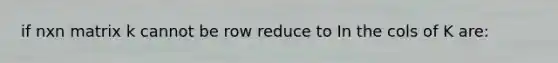 if nxn matrix k cannot be row reduce to In the cols of K are: