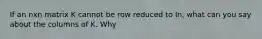 If an nxn matrix K cannot be row reduced to In, what can you say about the columns of K. Why