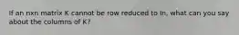 If an nxn matrix K cannot be row reduced to In, what can you say about the columns of K?