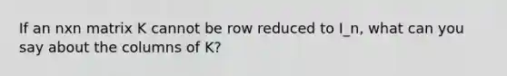 If an nxn matrix K cannot be row reduced to I_n, what can you say about the columns of K?