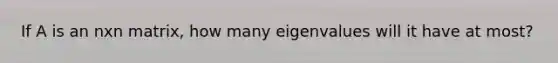 If A is an nxn matrix, how many eigenvalues will it have at most?