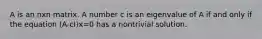 A is an nxn matrix. A number c is an eigenvalue of A if and only if the equation (A-cI)x=0 has a nontrivial solution.