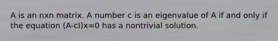 A is an nxn matrix. A number c is an eigenvalue of A if and only if the equation (A-cI)x=0 has a nontrivial solution.