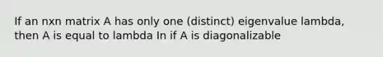 If an nxn matrix A has only one (distinct) eigenvalue lambda, then A is equal to lambda In if A is diagonalizable