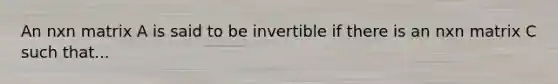 An nxn matrix A is said to be invertible if there is an nxn matrix C such that...