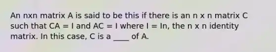 An nxn matrix A is said to be this if there is an n x n matrix C such that CA = I and AC = I where I = In, the n x n identity matrix. In this case, C is a ____ of A.