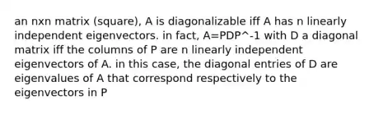 an nxn matrix (square), A is diagonalizable iff A has n linearly independent eigenvectors. in fact, A=PDP^-1 with D a diagonal matrix iff the columns of P are n linearly independent eigenvectors of A. in this case, the diagonal entries of D are eigenvalues of A that correspond respectively to the eigenvectors in P