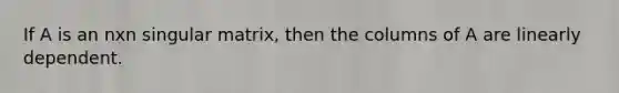 If A is an nxn singular matrix, then the columns of A are linearly dependent.