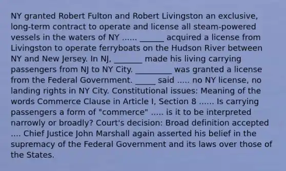 NY granted Robert Fulton and Robert Livingston an exclusive, long-term contract to operate and license all steam-powered vessels in the waters of NY ...... ______ acquired a license from Livingston to operate ferryboats on the Hudson River between NY and New Jersey. In NJ, _______ made his living carrying passengers from NJ to NY City. _________ was granted a license from the Federal Government. _____ said ..... no NY license, no landing rights in NY City. Constitutional issues: Meaning of the words Commerce Clause in Article I, Section 8 ...... Is carrying passengers a form of "commerce" ..... is it to be interpreted narrowly or broadly? Court's decision: Broad definition accepted .... Chief Justice John Marshall again asserted his belief in the supremacy of the Federal Government and its laws over those of the States.