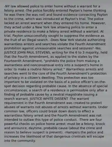 -NY law allowed police to enter home without a warrant for a felony arrest -The police forcibly entered Payton's home thinking he was there (he was not) and found evidence connecting Payton to the crime, which was introduced at Payton's trial. The police lacked an arrest warrant when they entered his home. However, they acted under a New York law allowing police to enter a private residence to make a felony arrest without a warrant. At trial, Payton unsuccessfully sought to suppress the evidence as the fruit of an illegal search. -Does New York statute authorizing warrantless arrests and searches violate the Fourth Amendment prohibition against unreasonable searches and seizures? -Yes. JUSTICE JOHN PAUL STEVENS, writing for the 6 to 3 majority, held that the Fourth Amendment, as applied to the states by the Fourteenth Amendment, "prohibits the police from making a warrantless and nonconsensual entry into a suspect's home in order to make a routine felony arrest." Warrantless arrests and searches went to the core of the Fourth Amendment's protection of privacy in a citizen's dwelling. This protection was too important to be violated on the basis of a police officer's on-the-spot decision regarding probable cause. In the absence of special circumstances, a search of a residence is permissible only after a finding of probable cause by a neutral magistrate issuing a search warrant. JUSTICE WHITE DISSENT -The warrant requirement in the Fourth Amendment was created to protect abuses of warrants not abuses of arrests without warrants. Under common law, officers could break down doors to effect a warrantless felony arrest and the Fourth Amendment was not intended to outlaw this type of police conduct. -There are four powerful checks on police home arrest: must be a felony, knock and announce, daytime, probable cause (about the crime and reason to believe suspect is present). -Hampers the police and increases the likelihood of that dangerous criminals will escape into the community.