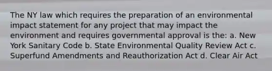 The NY law which requires the preparation of an environmental impact statement for any project that may impact the environment and requires governmental approval is the: a. New York Sanitary Code b. State Environmental Quality Review Act c. Superfund Amendments and Reauthorization Act d. Clear Air Act